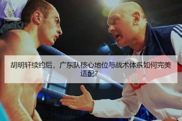 胡明轩续约后，广东队核心地位与战术体系如何完美适配？