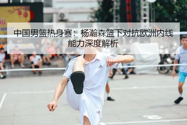中国男篮热身赛：杨瀚森篮下对抗欧洲内线能力深度解析