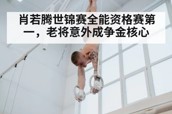 肖若腾世锦赛全能资格赛第一，老将意外成争金核心
