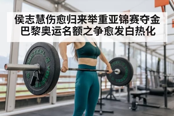 侯志慧伤愈归来举重亚锦赛夺金巴黎奥运名额之争愈发白热化