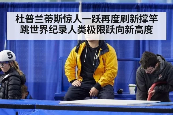杜普兰蒂斯惊人一跃再度刷新撑竿跳世界纪录人类极限跃向新高度